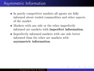 Asymmetric Information
In purely competitive markets all agents are fully
informed about traded commodities and other aspects
of the market.
Markets with one side or the other imperfectly
informed are markets with imperfect information.
Imperfectly informed markets with one side better
informed than the other are markets with
asymmetric information.
Prepared by César R. Sobrino
Asymmetric Information, Uncertainty, and, Auctions
 