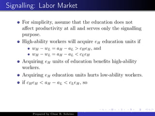 Signalling: Labor Market
For simplicity, assume that the education does not
aﬀect productivity at all and serves only the signalling
purpose.
High-ability workers will acquire eH education units if
wH − wL = aH − aL > cHeH, and
wH − wL = aH − aL < cLeH
Acquiring eH units of education beneﬁts high-ability
workers.
Acquiring eH education units hurts low-ability workers.
if cHeH < aH − aL < cLeH, so
Prepared by César R. Sobrino
Asymmetric Information, Uncertainty, and, Auctions
 