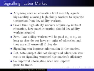 Signalling: Labor Market
Acquiring such an education level credibly signals
high-ability, allowing high-ability workers to separate
themselves from low-ability workers.
Given that high-ability workers acquire eH units of
education, how much education should low-ability
workers acquire?
Zero. Low-ability workers will be paid wL = aL. so
long as they do not have eH units of education and
they are still worse oﬀ if they do.
Signalling can improve information in the market.
But, total output did not change and education was
costly so signalling worsened the market’s eﬃciency.
So improved information need not improve
gains-to-trade.
Prepared by César R. Sobrino
Asymmetric Information, Uncertainty, and, Auctions
 