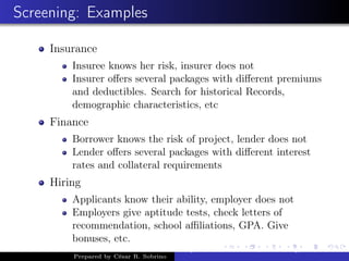 Screening: Examples
Insurance
Insuree knows her risk, insurer does not
Insurer oﬀers several packages with diﬀerent premiums
and deductibles. Search for historical Records,
demographic characteristics, etc
Finance
Borrower knows the risk of project, lender does not
Lender oﬀers several packages with diﬀerent interest
rates and collateral requirements
Hiring
Applicants know their ability, employer does not
Employers give aptitude tests, check letters of
recommendation, school aﬃliations, GPA. Give
bonuses, etc.
Prepared by César R. Sobrino
Asymmetric Information, Uncertainty, and, Auctions
 