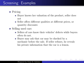 Screening: Examples
Pricing
Buyer knows her valuation of the product, seller does
not
Seller oﬀers diﬀerent qualities at diﬀerent prices, or
quantity discounts
Selling used cars
Sellers of cars know their vehicles’ defects while buyers
often do not.
Buyer may ask that car may be checked by a
mechanic before the sale. If seller refuses, he reveals
his private information that the car is a lemon.
Prepared by César R. Sobrino
Asymmetric Information, Uncertainty, and, Auctions
 