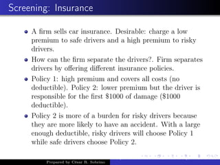 Screening: Insurance
A ﬁrm sells car insurance. Desirable: charge a low
premium to safe drivers and a high premium to risky
drivers.
How can the ﬁrm separate the drivers?. Firm separates
drivers by oﬀering diﬀerent insurance policies.
Policy 1: high premium and covers all costs (no
deductible). Policy 2: lower premium but the driver is
responsible for the ﬁrst $1000 of damage ($1000
deductible).
Policy 2 is more of a burden for risky drivers because
they are more likely to have an accident. With a large
enough deductible, risky drivers will choose Policy 1
while safe drivers choose Policy 2.
Prepared by César R. Sobrino
Asymmetric Information, Uncertainty, and, Auctions
 
