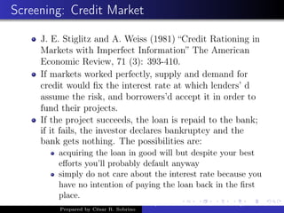 Screening: Credit Market
J. E. Stiglitz and A. Weiss (1981) “Credit Rationing in
Markets with Imperfect Information” The American
Economic Review, 71 (3): 393-410.
If markets worked perfectly, supply and demand for
credit would ﬁx the interest rate at which lenders’ d
assume the risk, and borrowers’d accept it in order to
fund their projects.
If the project succeeds, the loan is repaid to the bank;
if it fails, the investor declares bankruptcy and the
bank gets nothing. The possibilities are:
acquiring the loan in good will but despite your best
eﬀorts you’ll probably default anyway
simply do not care about the interest rate because you
have no intention of paying the loan back in the ﬁrst
place.
Prepared by César R. Sobrino
Asymmetric Information, Uncertainty, and, Auctions
 