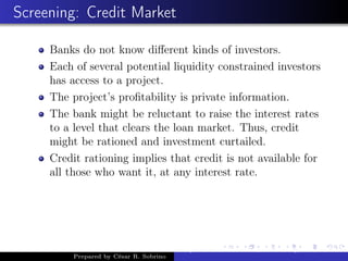 Screening: Credit Market
Banks do not know diﬀerent kinds of investors.
Each of several potential liquidity constrained investors
has access to a project.
The project’s proﬁtability is private information.
The bank might be reluctant to raise the interest rates
to a level that clears the loan market. Thus, credit
might be rationed and investment curtailed.
Credit rationing implies that credit is not available for
all those who want it, at any interest rate.
Prepared by César R. Sobrino
Asymmetric Information, Uncertainty, and, Auctions
 