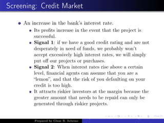 Screening: Credit Market
An increase in the bank’s interest rate.
Its proﬁts increase in the event that the project is
successful.
Signal 1: if we have a good credit rating and are not
desperately in need of funds, we probably won’t
accept excessively high interest rates, we will simply
put oﬀ our projects or purchases.
Signal 2: When interest rates rise above a certain
level, ﬁnancial agents can assume that you are a
“lemon”, and that the risk of you defaulting on your
credit is too high.
It attracts riskier investors at the margin because the
greater amount that needs to be repaid can only be
generated through riskier projects.
Prepared by César R. Sobrino
Asymmetric Information, Uncertainty, and, Auctions
 