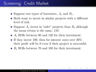 Screening: Credit Market
Suppose two types of borrowers, As and Bs.
Both want to invest in similar projects with a diﬀerent
level of risk.
Suppose As invest in “safer” projects than Bs although
the mean return is the same, 110.
As ROIs between 90 and 120 for their investment.
If they invest 100, then for interest rates over 20%
their proﬁt will be 0 even if their project is successful.
Bs ROIs between 70 and 180 for their investment.
Prepared by César R. Sobrino
Asymmetric Information, Uncertainty, and, Auctions
 