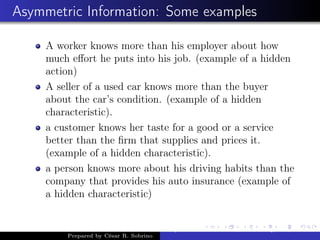 Asymmetric Information: Some examples
A worker knows more than his employer about how
much eﬀort he puts into his job. (example of a hidden
action)
A seller of a used car knows more than the buyer
about the car’s condition. (example of a hidden
characteristic).
a customer knows her taste for a good or a service
better than the ﬁrm that supplies and prices it.
(example of a hidden characteristic).
a person knows more about his driving habits than the
company that provides his auto insurance (example of
a hidden characteristic)
Prepared by César R. Sobrino
Asymmetric Information, Uncertainty, and, Auctions
 