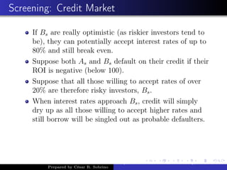 Screening: Credit Market
If Bs are really optimistic (as riskier investors tend to
be), they can potentially accept interest rates of up to
80% and still break even.
Suppose both As and Bs default on their credit if their
ROI is negative (below 100).
Suppose that all those willing to accept rates of over
20% are therefore risky investors, Bs.
When interest rates approach Bs, credit will simply
dry up as all those willing to accept higher rates and
still borrow will be singled out as probable defaulters.
Prepared by César R. Sobrino
Asymmetric Information, Uncertainty, and, Auctions
 