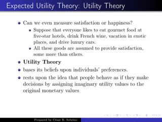 Expected Utility Theory: Utility Theory
Can we even measure satisfaction or happiness?
Suppose that everyone likes to eat gourmet food at
ﬁve-star hotels, drink French wine, vacation in exotic
places, and drive luxury cars.
All these goods are assumed to provide satisfaction,
some more than others.
Utility Theory
bases its beliefs upon individuals’ preferences.
rests upon the idea that people behave as if they make
decisions by assigning imaginary utility values to the
original monetary values
Prepared by César R. Sobrino
Asymmetric Information, Uncertainty, and, Auctions
 