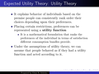 Expected Utility Theory: Utility Theory
It explains behavior of individuals based on the
premise people can consistently rank order their
choices depending upon their preferences.
Placing certain restrictions, preferences can be
represented using a utility function
It is a mathematical formulation that ranks the
preferences of the individual in terms of satisfaction
diﬀerent consumption bundles provide.
Under the assumptions of utility theory, we can
assume that people behaved as if they had a utility
function and acted according to it.
Prepared by César R. Sobrino
Asymmetric Information, Uncertainty, and, Auctions
 
