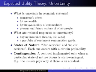 Expected Utility Theory: Uncertainty
What is uncertain in economic systems?
tomorrow’s prices
future wealth
future availability of commodities
present and future actions of other people.
What are rational responses to uncertainty?
buying insurance (health, life, auto)
a portfolio of contingent consumption goods.
States of Nature: “Car accident” and “no car
accident”. Each one occurs with a certain probability.
Contingencies: A contract implemented only when a
particular state of nature occurs is state-contingent.
E.g. the insurer pays only if there is an accident.
Prepared by César R. Sobrino
Asymmetric Information, Uncertainty, and, Auctions
 