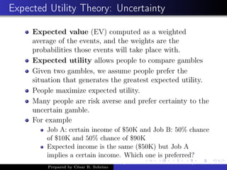 Expected Utility Theory: Uncertainty
Expected value (EV) computed as a weighted
average of the events, and the weights are the
probabilities those events will take place with.
Expected utility allows people to compare gambles
Given two gambles, we assume people prefer the
situation that generates the greatest expected utility.
People maximize expected utility.
Many people are risk averse and prefer certainty to the
uncertain gamble.
For example
Job A: certain income of $50K and Job B: 50% chance
of $10K and 50% chance of $90K
Expected income is the same ($50K) but Job A
implies a certain income. Which one is preferred?
Prepared by César R. Sobrino
Asymmetric Information, Uncertainty, and, Auctions
 