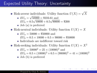 Expected Utility Theory: Uncertainty
Risk-averse individuals: Utility function U(X) =
√
X
EUa =
√
50000 = $223.61 and
EUb = 0.5
√
10000 + 0.5
√
90000 = $200
Job (a) is preferred
Risk-neutral individuals: Utility function U(X) = X
EUa = 50000 = $50000 and
EUb = 0.5 × 10000 + 0.5 × 90000 = $50000
Individuals are indiﬀerent toward risk
Risk-seeking individuals: Utility function U(X) = X2
EUa = 500002 = 25 × (10000)2 and
EUb = 0.5 × (10000)2 + 0.5 × (90000)2 = 41 × (10000)2
Job (b) is preferred
Prepared by César R. Sobrino
Asymmetric Information, Uncertainty, and, Auctions
 