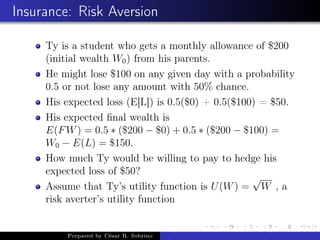Insurance: Risk Aversion
Ty is a student who gets a monthly allowance of $200
(initial wealth W0) from his parents.
He might lose $100 on any given day with a probability
0.5 or not lose any amount with 50% chance.
His expected loss (E[L]) is 0.5($0) + 0.5($100) = $50.
His expected ﬁnal wealth is
E(FW) = 0.5 ∗ ($200 − $0) + 0.5 ∗ ($200 − $100) =
W0 − E(L) = $150.
How much Ty would be willing to pay to hedge his
expected loss of $50?
Assume that Ty’s utility function is U(W) =
√
W , a
risk averter’s utility function
Prepared by César R. Sobrino
Asymmetric Information, Uncertainty, and, Auctions
 