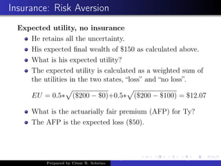 Insurance: Risk Aversion
Expected utility, no insurance
He retains all the uncertainty.
His expected ﬁnal wealth of $150 as calculated above.
What is his expected utility?
The expected utility is calculated as a weighted sum of
the utilities in the two states, “loss” and “no loss”.
EU = 0.5∗ ($200 − $0)+0.5∗ ($200 − $100) = $12.07
What is the actuarially fair premium (AFP) for Ty?
The AFP is the expected loss ($50).
Prepared by César R. Sobrino
Asymmetric Information, Uncertainty, and, Auctions
 
