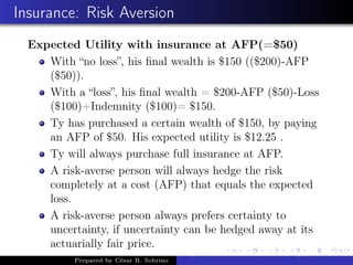 Insurance: Risk Aversion
Expected Utility with insurance at AFP(=$50)
With “no loss”, his ﬁnal wealth is $150 (($200)-AFP
($50)).
With a “loss”, his ﬁnal wealth = $200-AFP ($50)-Loss
($100)+Indemnity ($100)= $150.
Ty has purchased a certain wealth of $150, by paying
an AFP of $50. His expected utility is $12.25 .
Ty will always purchase full insurance at AFP.
A risk-averse person will always hedge the risk
completely at a cost (AFP) that equals the expected
loss.
A risk-averse person always prefers certainty to
uncertainty, if uncertainty can be hedged away at its
actuarially fair price.
Prepared by César R. Sobrino
Asymmetric Information, Uncertainty, and, Auctions
 
