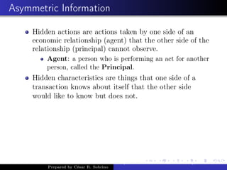 Asymmetric Information
Hidden actions are actions taken by one side of an
economic relationship (agent) that the other side of the
relationship (principal) cannot observe.
Agent: a person who is performing an act for another
person, called the Principal.
Hidden characteristics are things that one side of a
transaction knows about itself that the other side
would like to know but does not.
Prepared by César R. Sobrino
Asymmetric Information, Uncertainty, and, Auctions
 