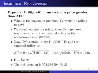 Insurance: Risk Aversion
Expected Utility with insurance at a price greater
than AFP
What is the maximum premium Ty would be willing
to pay?
We should equate the utility when Ty purchases
insurance at P to the expected utility in the
no-insurance case ($12.07).
Now, Ty’s certain utility is
√
200 − P, and the
expected utility is:
EU = 0.5∗ ($200 − $P)+0.5∗ ($200 − $P) = 12.07
P = $54.29.
The risk premiun is $54.29-$50= $4.29
Prepared by César R. Sobrino
Asymmetric Information, Uncertainty, and, Auctions
 