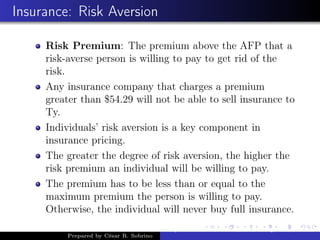 Insurance: Risk Aversion
Risk Premium: The premium above the AFP that a
risk-averse person is willing to pay to get rid of the
risk.
Any insurance company that charges a premium
greater than $54.29 will not be able to sell insurance to
Ty.
Individuals’ risk aversion is a key component in
insurance pricing.
The greater the degree of risk aversion, the higher the
risk premium an individual will be willing to pay.
The premium has to be less than or equal to the
maximum premium the person is willing to pay.
Otherwise, the individual will never buy full insurance.
Prepared by César R. Sobrino
Asymmetric Information, Uncertainty, and, Auctions
 