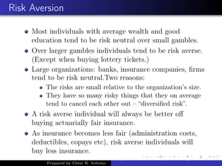 Risk Aversion
Most individuals with average wealth and good
education tend to be risk neutral over small gambles.
Over larger gambles individuals tend to be risk averse.
(Except when buying lottery tickets.)
Large organizations: banks, insurance companies, ﬁrms
tend to be risk neutral.Two reasons:
The risks are small relative to the organization’s size.
They have so many risky things that they on average
tend to cancel each other out – “diversiﬁed risk”.
A risk averse individual will always be better oﬀ
buying actuarially fair insurance.
As insurance becomes less fair (administration costs,
deductibles, copays etc), risk averse individuals will
buy less insurance.
Prepared by César R. Sobrino
Asymmetric Information, Uncertainty, and, Auctions
 