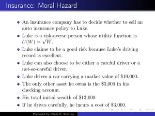 Insurance: Moral Hazard
An insurance company has to decide whether to sell an
auto insurance policy to Luke.
Luke is a risk-averse person whose utility function is
U(W) =
√
W.
Luke claims to be a good risk because Luke’s driving
record is excellent.
Luke can also choose to be either a careful driver or a
not-so-careful driver.
Luke drives a car carrying a market value of $10,000.
The only other asset he owns is the $3,000 in his
checking account.
His total initial wealth of $13,000
If he drives carefully, he incurs a cost of $3,000.
Prepared by César R. Sobrino
Asymmetric Information, Uncertainty, and, Auctions
 