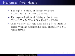 Insurance: Moral Hazard
The expected utility of driving with care:
EU = 0.25 × 0 + 0.75 × 100 = $75
The expected utility of driving without care:
EU = 0.75 × 54.77 + 0.25 × 114.02 = $69.58
Luke will drive carefully since his expected utility is
higher when he exercises due care. His utility is $75
versus $69.58.
Prepared by César R. Sobrino
Asymmetric Information, Uncertainty, and, Auctions
 