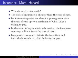 Insurance: Moral Hazard
Why do we get this result?
The cost of insurance is cheaper than the cost of care.
Insurance companies can charge a price greater than
the cost of care up to a maximum of what Luke is
willing to pay.
In the event of asymmetric information, the insurance
company will not know the cost of care.
Inexpensive insurance distorts the incentives and
individuals switch to riskier behavior ex post.
Prepared by César R. Sobrino
Asymmetric Information, Uncertainty, and, Auctions
 