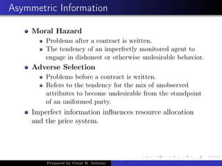 Asymmetric Information
Moral Hazard
Problems after a contract is written.
The tendency of an imperfectly monitored agent to
engage in dishonest or otherwise undesirable behavior.
Adverse Selection
Problems before a contract is written.
Refers to the tendency for the mix of unobserved
attributes to become undesirable from the standpoint
of an uniformed party.
Imperfect information inﬂuences resource allocation
and the price system.
Prepared by César R. Sobrino
Asymmetric Information, Uncertainty, and, Auctions
 