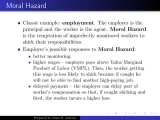 Moral Hazard
Classic example: employment. The employer is the
principal and the worker is the agent. Moral Hazard
is the temptation of imperfectly monitored workers to
shirk their responsibilities.
Employer’s possible responses to Moral Hazard:
better monitoring.
higher wages – employer pays above Value Marginal
Product of Labor (VMPL). Then, the worker getting
this wage is less likely to shirk because if caught he
will not be able to ﬁnd another high-paying job.
delayed payment – the employer can delay part of
worker’s compensation so that, if caught shirking and
ﬁred, the worker incurs a higher loss.
Prepared by César R. Sobrino
Asymmetric Information, Uncertainty, and, Auctions
 
