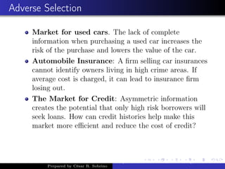 Adverse Selection
Market for used cars. The lack of complete
information when purchasing a used car increases the
risk of the purchase and lowers the value of the car.
Automobile Insurance: A ﬁrm selling car insurances
cannot identify owners living in high crime areas. If
average cost is charged, it can lead to insurance ﬁrm
losing out.
The Market for Credit: Asymmetric information
creates the potential that only high risk borrowers will
seek loans. How can credit histories help make this
market more eﬃcient and reduce the cost of credit?
Prepared by César R. Sobrino
Asymmetric Information, Uncertainty, and, Auctions
 