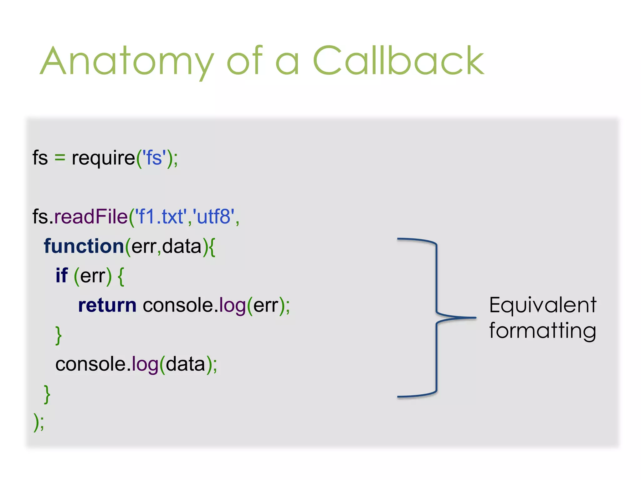 Anatomy of a Callback fs = require('fs'); fs.readFile('f1.txt','utf8', function(err,data){ if (err) { return console.log(err); } console.log(data); } ); Equivalent formatting 