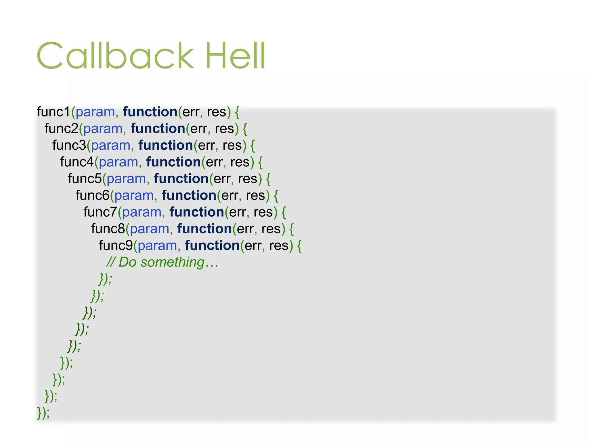 Callback Hell func1(param, function(err, res) { func2(param, function(err, res) { func3(param, function(err, res) { func4(param, function(err, res) { func5(param, function(err, res) { func6(param, function(err, res) { func7(param, function(err, res) { func8(param, function(err, res) { func9(param, function(err, res) { // Do something… }); }); }); }); }); }); }); }); }); 