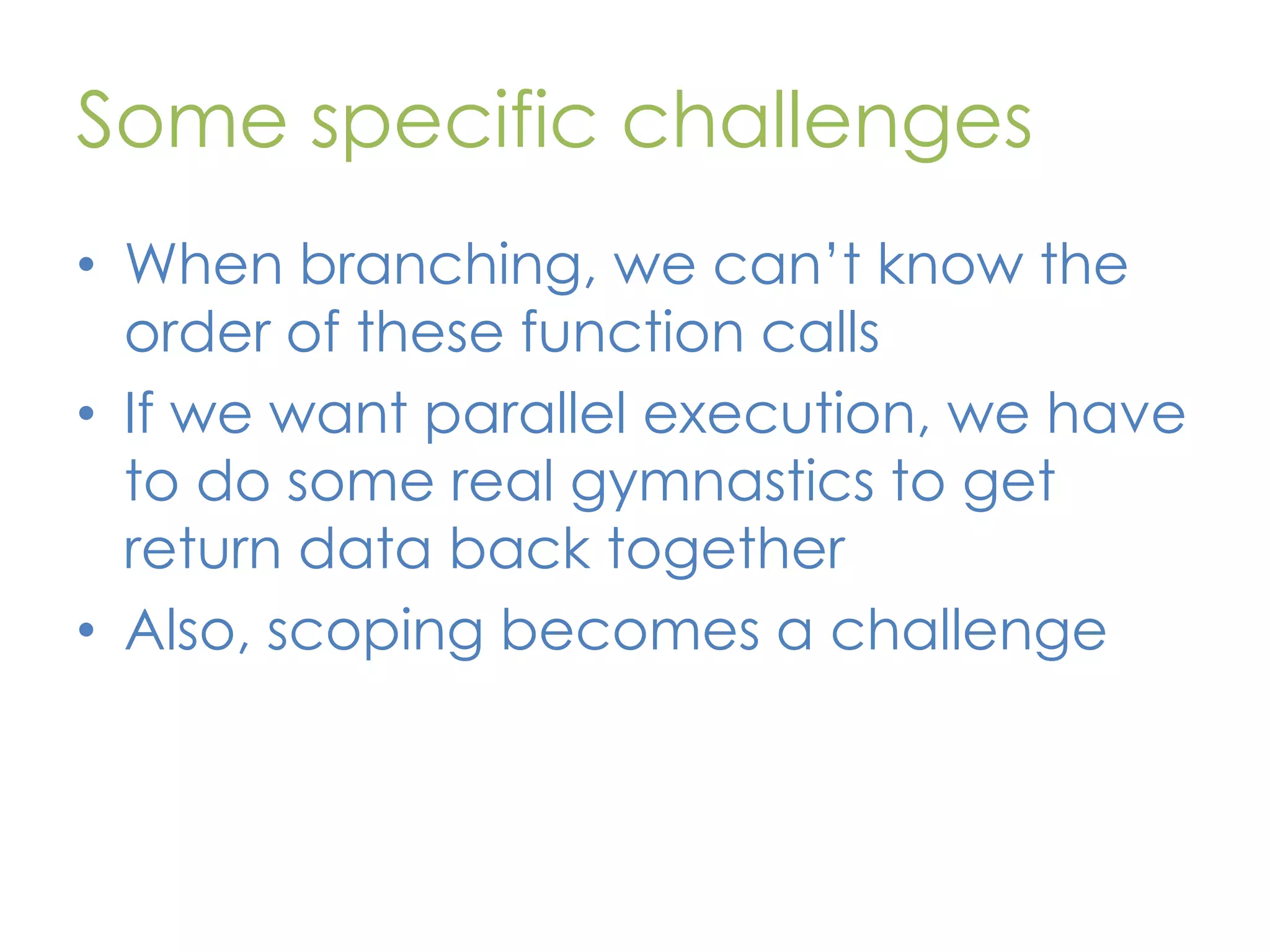 Some specific challenges • When branching, we can’t know the order of these function calls • If we want parallel execution, we have to do some real gymnastics to get return data back together • Also, scoping becomes a challenge 