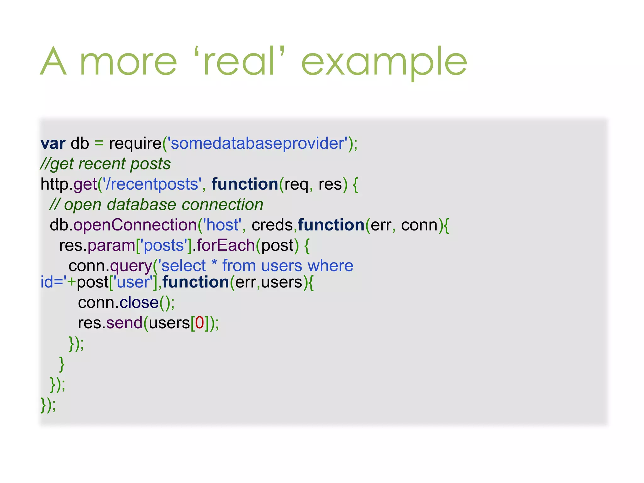 A more ‘real’ example var db = require('somedatabaseprovider'); //get recent posts http.get('/recentposts', function(req, res) { // open database connection db.openConnection('host', creds,function(err, conn){ res.param['posts'].forEach(post) { conn.query('select * from users where id='+post['user'],function(err,users){ conn.close(); res.send(users[0]); }); } }); }); 