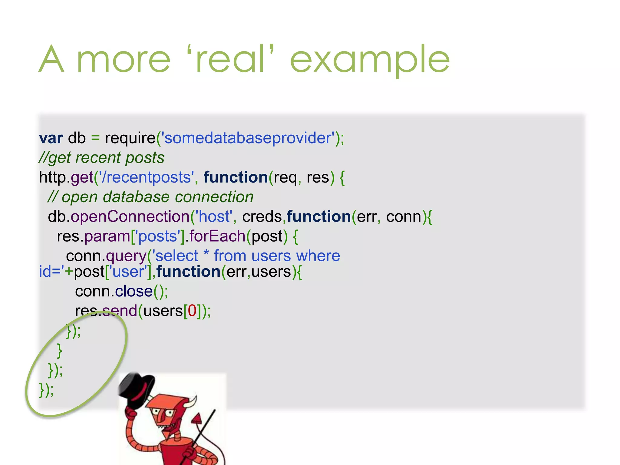 A more ‘real’ example var db = require('somedatabaseprovider'); //get recent posts http.get('/recentposts', function(req, res) { // open database connection db.openConnection('host', creds,function(err, conn){ res.param['posts'].forEach(post) { conn.query('select * from users where id='+post['user'],function(err,users){ conn.close(); res.send(users[0]); }); } }); }); 