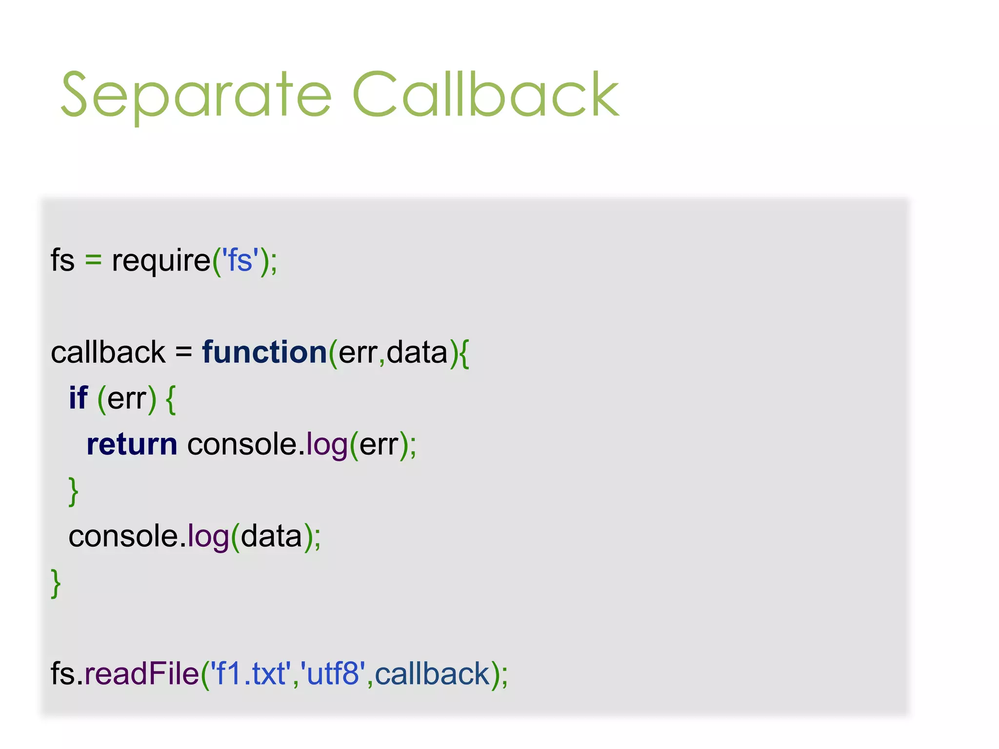 Separate Callback fs = require('fs'); callback = function(err,data){ if (err) { return console.log(err); } console.log(data); } fs.readFile('f1.txt','utf8',callback); 