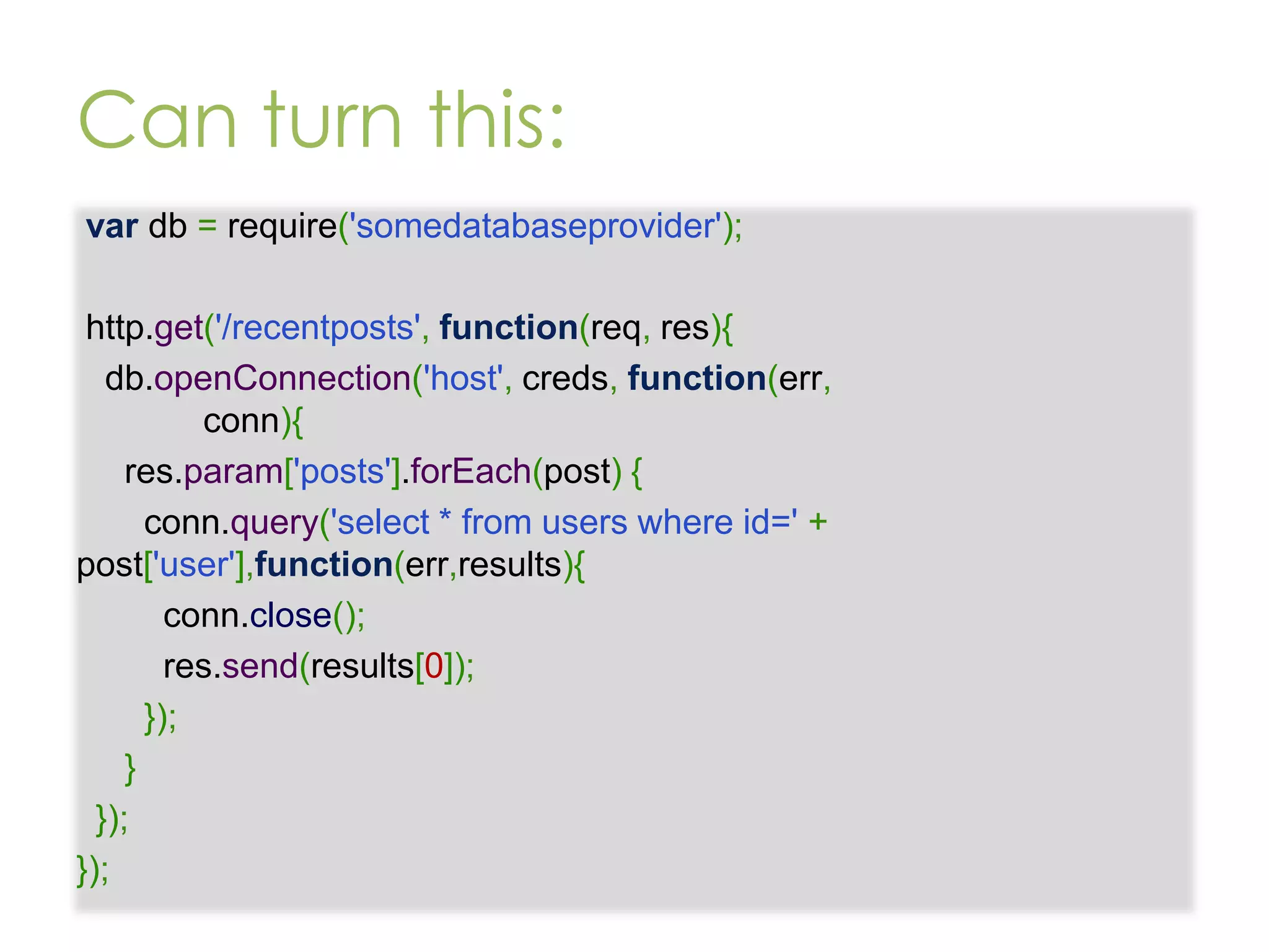Can turn this: var db = require('somedatabaseprovider'); http.get('/recentposts', function(req, res){ db.openConnection('host', creds, function(err, conn){ res.param['posts'].forEach(post) { conn.query('select * from users where id=' + post['user'],function(err,results){ conn.close(); res.send(results[0]); }); } }); }); 