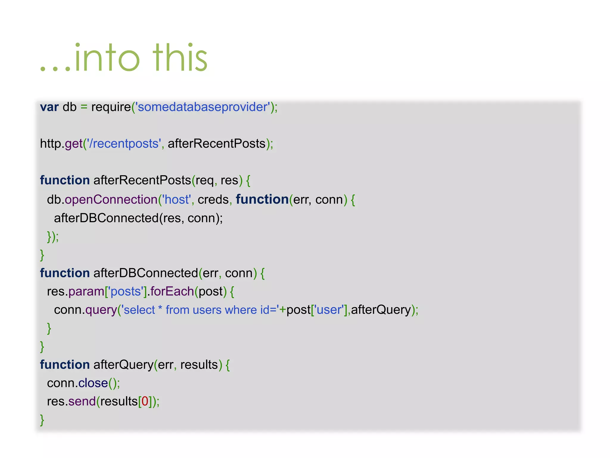 …into this var db = require('somedatabaseprovider'); http.get('/recentposts', afterRecentPosts); function afterRecentPosts(req, res) { db.openConnection('host', creds, function(err, conn) { afterDBConnected(res, conn); }); } function afterDBConnected(err, conn) { res.param['posts'].forEach(post) { conn.query('select * from users where id='+post['user'],afterQuery); } } function afterQuery(err, results) { conn.close(); res.send(results[0]); } 