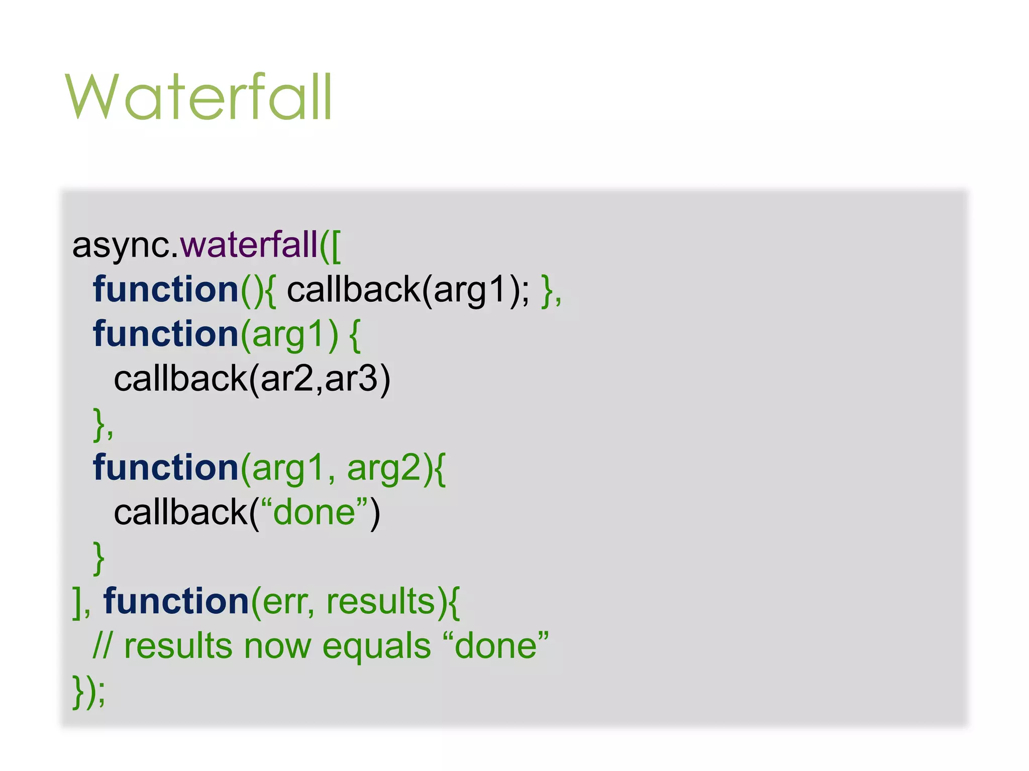 Waterfall async.waterfall([ function(){ callback(arg1); }, function(arg1) { callback(ar2,ar3) }, function(arg1, arg2){ callback(“done”) } ], function(err, results){ // results now equals “done” }); 