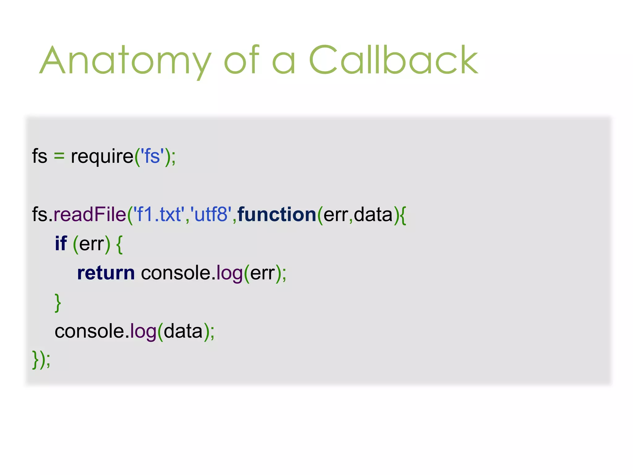 Anatomy of a Callback fs = require('fs'); fs.readFile('f1.txt','utf8',function(err,data){ if (err) { return console.log(err); } console.log(data); }); 