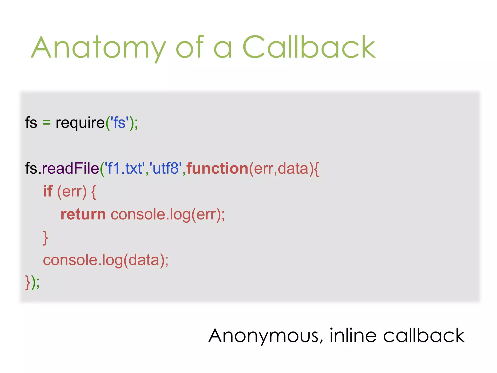Anatomy of a Callback fs = require('fs'); fs.readFile('f1.txt','utf8',function(err,data){ if (err) { return console.log(err); } console.log(data); }); Anonymous, inline callback 