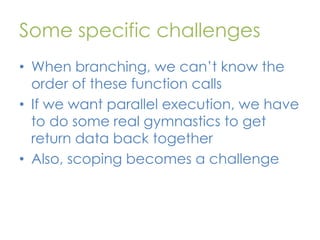 Some specific challenges
• When branching, we can’t know the
order of these function calls
• If we want parallel execution, we have
to do some real gymnastics to get
return data back together
• Also, scoping becomes a challenge

 