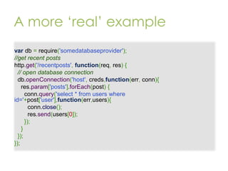 A more ‘real’ example
var db = require('somedatabaseprovider');
//get recent posts
http.get('/recentposts', function(req, res) {
// open database connection
db.openConnection('host', creds,function(err, conn){
res.param['posts'].forEach(post) {
conn.query('select * from users where
id='+post['user'],function(err,users){
conn.close();
res.send(users[0]);
});
}
});
});

 