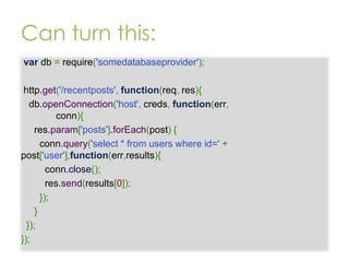 Can turn this:
var db = require('somedatabaseprovider');

http.get('/recentposts', function(req, res){
db.openConnection('host', creds, function(err,
conn){
res.param['posts'].forEach(post) {
conn.query('select * from users where id=' +
post['user'],function(err,results){
conn.close();
res.send(results[0]);
});
}
});
});

 