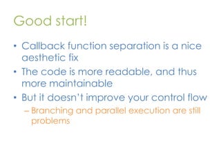 Good start!
• Callback function separation is a nice
aesthetic fix
• The code is more readable, and thus
more maintainable
• But it doesn’t improve your control flow
– Branching and parallel execution are still
problems

 