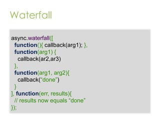 Waterfall
async.waterfall([
function(){ callback(arg1); },
function(arg1) {
callback(ar2,ar3)
},
function(arg1, arg2){
callback(“done”)
}
], function(err, results){
// results now equals “done”
});

 