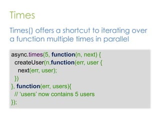 Times
Times() offers a shortcut to iterating over
a function multiple times in parallel
async.times(5, function(n, next) {
createUser(n,function(err, user {
next(err, user);
})
}, function(err, users){
// „users‟ now contains 5 users
});

 