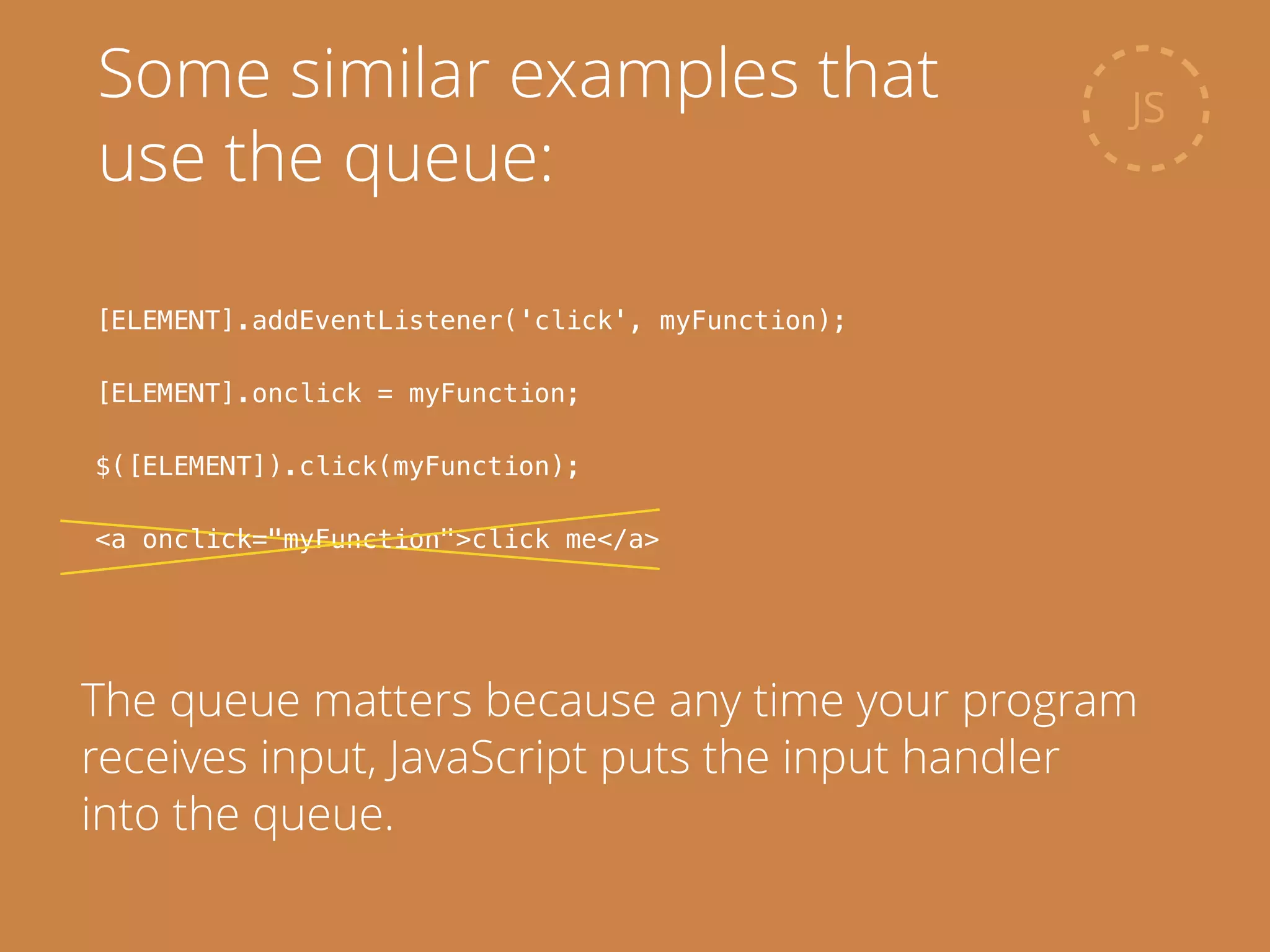 JS
Some similar examples that
use the queue:
[ELEMENT].addEventListener('click', myFunction);
!
[ELEMENT].onclick = myFunction;
!
$([ELEMENT]).click(myFunction);
!
<a onclick="myFunction">click me</a>
The queue matters because any time your program
receives input, JavaScript puts the input handler
into the queue.
 