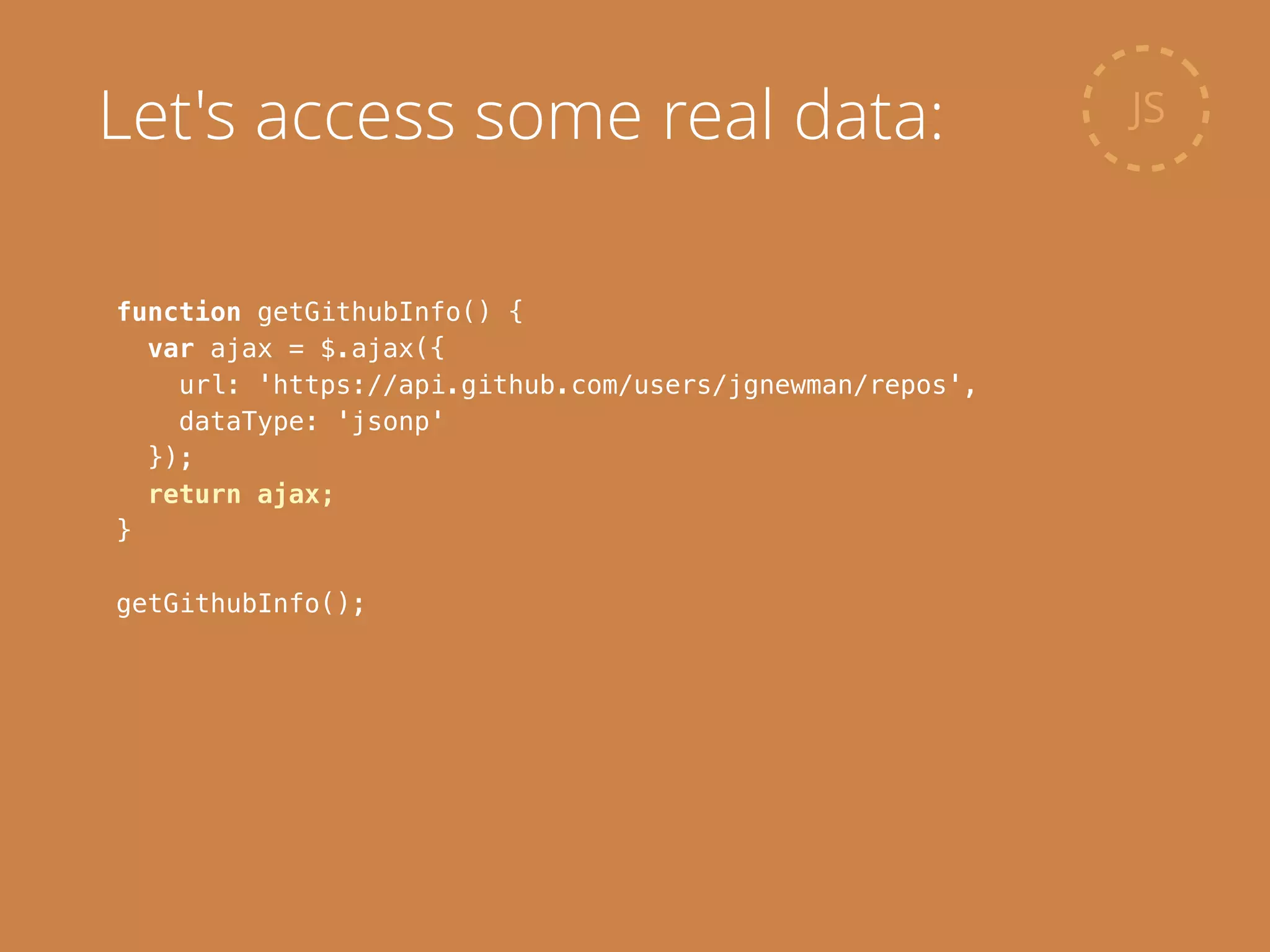function getGithubInfo() {
var ajax = $.ajax({
url: 'https://api.github.com/users/jgnewman/repos',
dataType: 'jsonp'
});
return ajax;
}
!
getGithubInfo();
JSLet's access some real data:
 