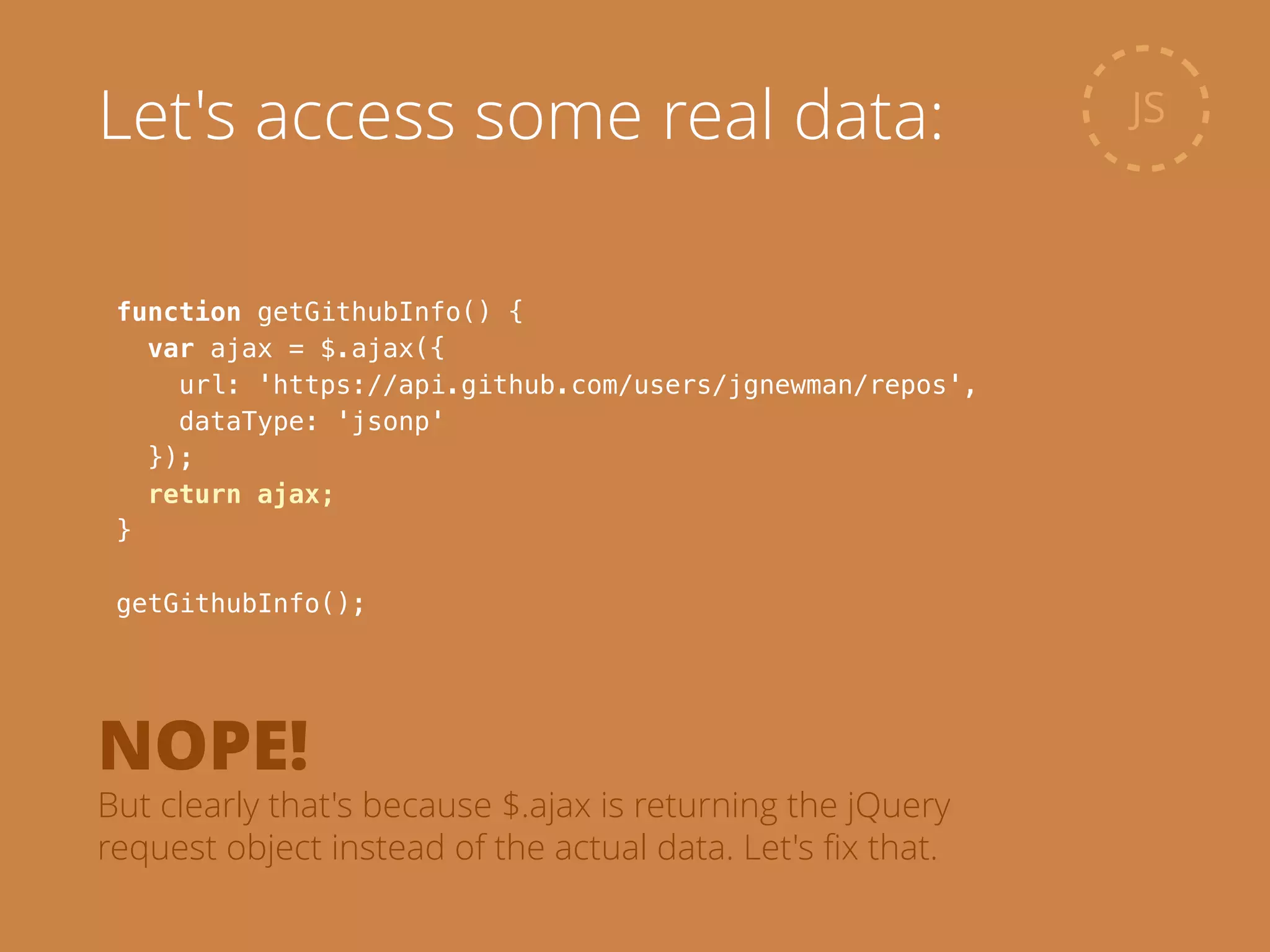 function getGithubInfo() {
var ajax = $.ajax({
url: 'https://api.github.com/users/jgnewman/repos',
dataType: 'jsonp'
});
return ajax;
}
!
getGithubInfo();
JSLet's access some real data:
NOPE!
But clearly that's because $.ajax is returning the jQuery
request object instead of the actual data. Let's ﬁx that.
 